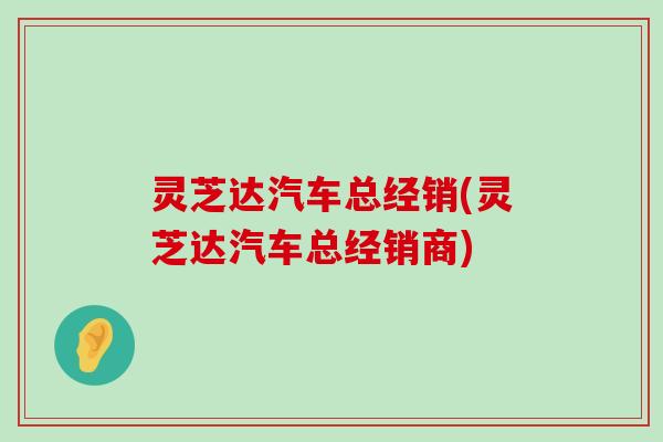 灵芝达汽车总经销(灵芝达汽车总经销商)