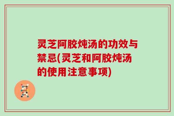 灵芝阿胶炖汤的功效与禁忌(灵芝和阿胶炖汤的使用注意事项)