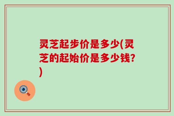 灵芝起步价是多少(灵芝的起始价是多少钱？)