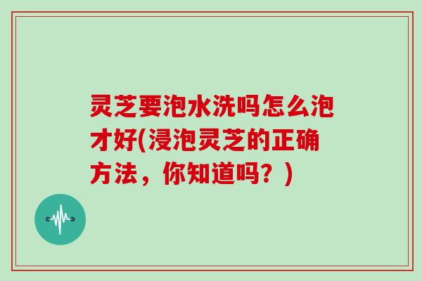 灵芝要泡水洗吗怎么泡才好(浸泡灵芝的正确方法，你知道吗？)