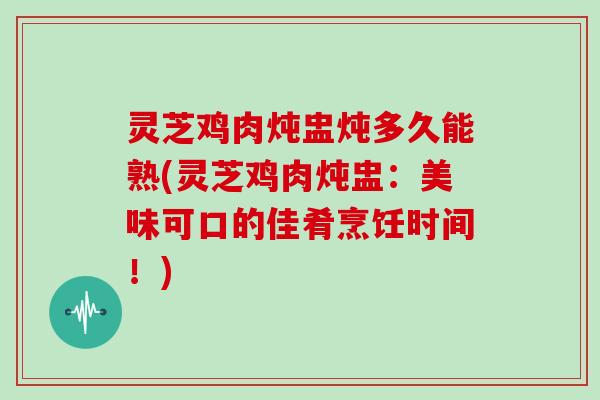 灵芝鸡肉炖盅炖多久能熟(灵芝鸡肉炖盅：美味可口的佳肴烹饪时间！)