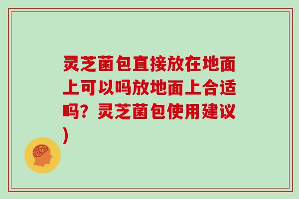 灵芝菌包直接放在地面上可以吗放地面上合适吗？灵芝菌包使用建议)