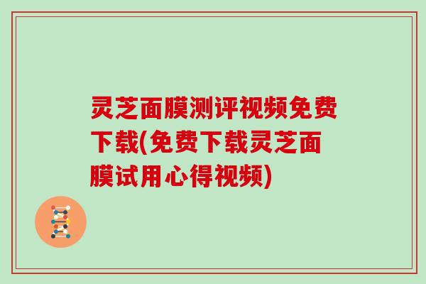 灵芝面膜测评视频免费下载(免费下载灵芝面膜试用心得视频)