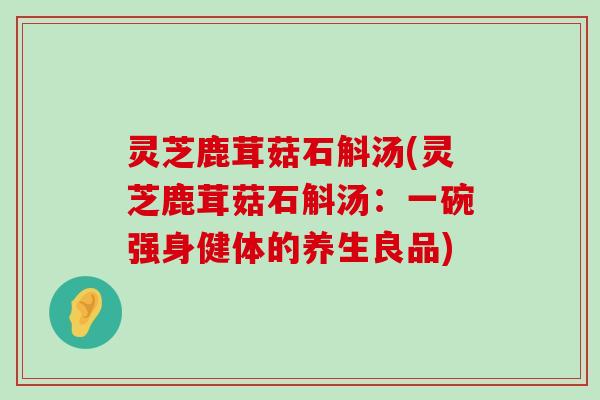 灵芝鹿茸菇石斛汤(灵芝鹿茸菇石斛汤：一碗强身健体的养生良品)