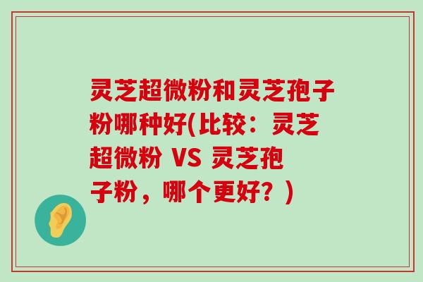 灵芝超微粉和灵芝孢子粉哪种好(比较：灵芝超微粉 VS 灵芝孢子粉，哪个更好？)