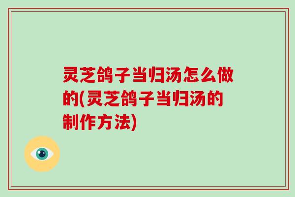 灵芝鸽子当归汤怎么做的(灵芝鸽子当归汤的制作方法)