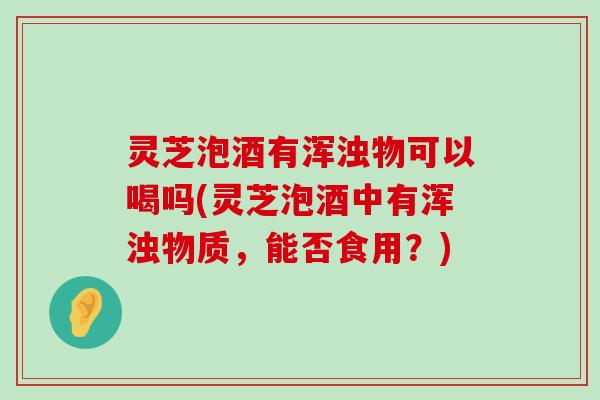 灵芝泡酒有浑浊物可以喝吗(灵芝泡酒中有浑浊物质，能否食用？)