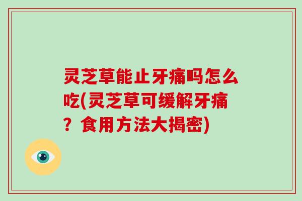 灵芝草能止牙痛吗怎么吃(灵芝草可缓解牙痛？食用方法大揭密)