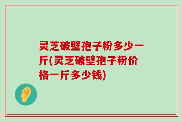 灵芝破壁孢子粉多少一斤(灵芝破壁孢子粉价格一斤多少钱)