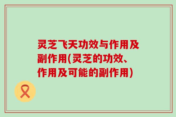 灵芝飞天功效与作用及副作用(灵芝的功效、作用及可能的副作用)