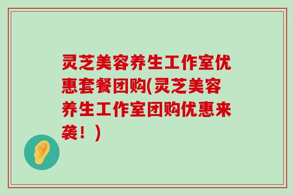 灵芝美容养生工作室优惠套餐团购(灵芝美容养生工作室团购优惠来袭！)