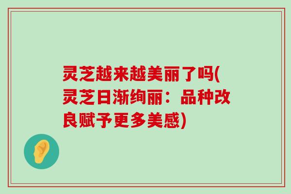 灵芝越来越美丽了吗(灵芝日渐绚丽：品种改良赋予更多美感)