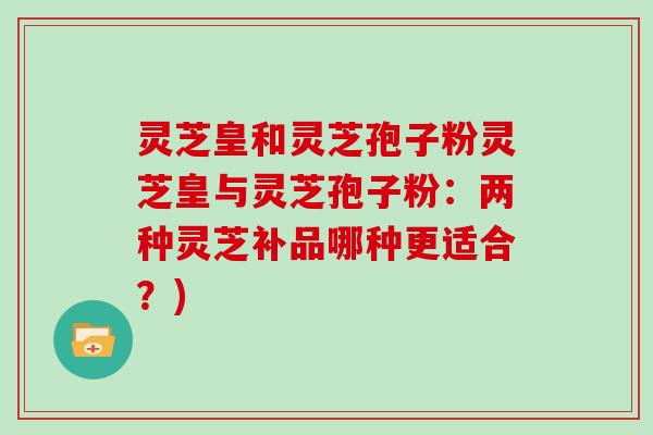 灵芝皇和灵芝孢子粉灵芝皇与灵芝孢子粉：两种灵芝补品哪种更适合？)