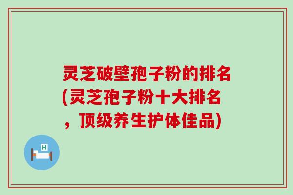 灵芝破壁孢子粉的排名(灵芝孢子粉十大排名，养生护体佳品)