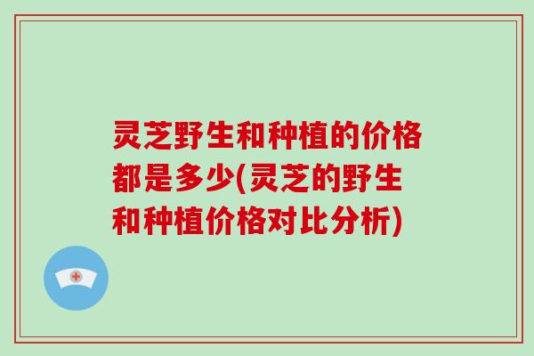 灵芝野生和种植的价格都是多少(灵芝的野生和种植价格对比分析)