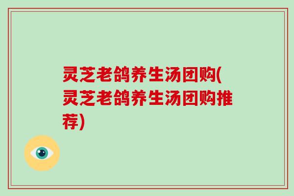 灵芝老鸽养生汤团购(灵芝老鸽养生汤团购推荐)