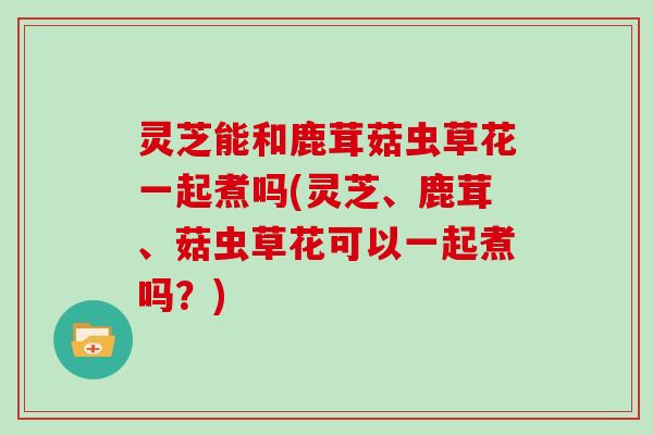 灵芝能和鹿茸菇虫草花一起煮吗(灵芝、鹿茸、菇虫草花可以一起煮吗？)