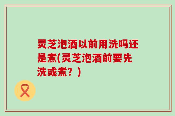 灵芝泡酒以前用洗吗还是煮(灵芝泡酒前要先洗或煮？)