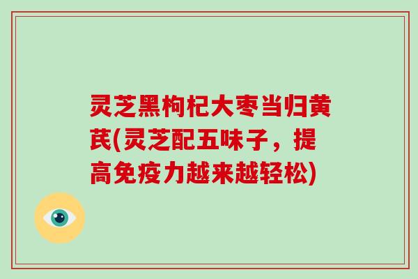 灵芝黑枸杞大枣当归黄芪(灵芝配五味子，提高免疫力越来越轻松)