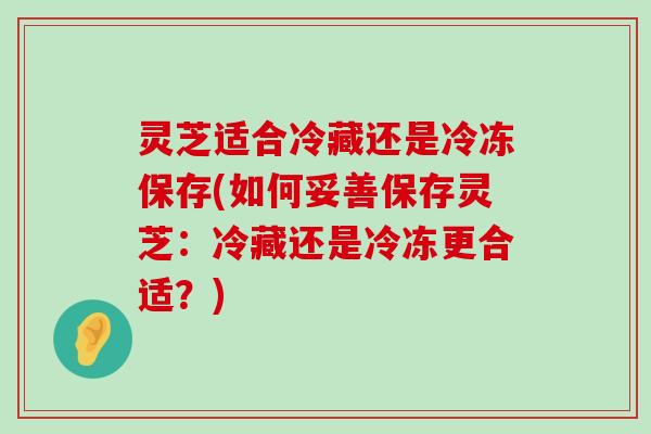 灵芝适合冷藏还是冷冻保存(如何妥善保存灵芝：冷藏还是冷冻更合适？)