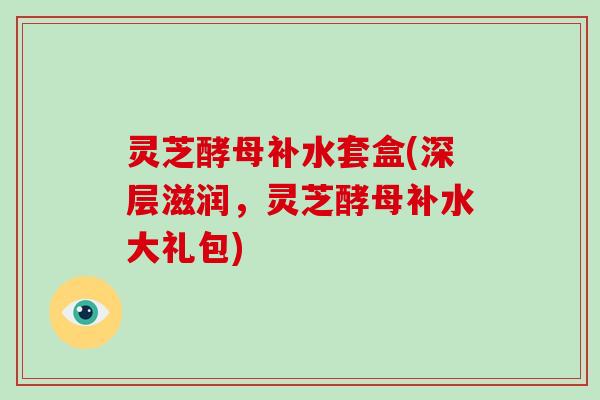 灵芝酵母补水套盒(深层滋润，灵芝酵母补水大礼包)