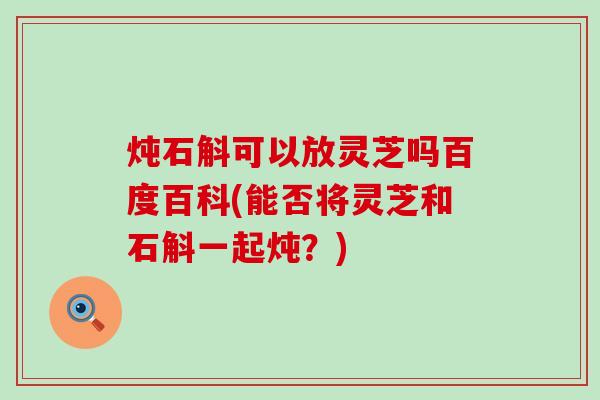 炖石斛可以放灵芝吗百度百科(能否将灵芝和石斛一起炖？)