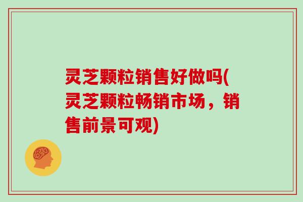 灵芝颗粒销售好做吗(灵芝颗粒畅销市场，销售前景可观)