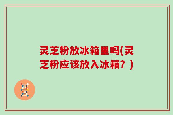 灵芝粉放冰箱里吗(灵芝粉应该放入冰箱？)