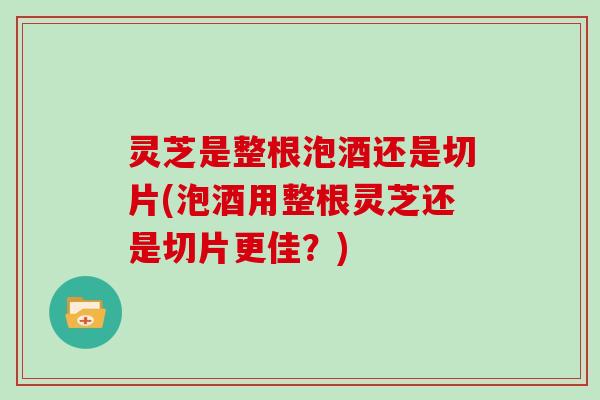 灵芝是整根泡酒还是切片(泡酒用整根灵芝还是切片更佳？)