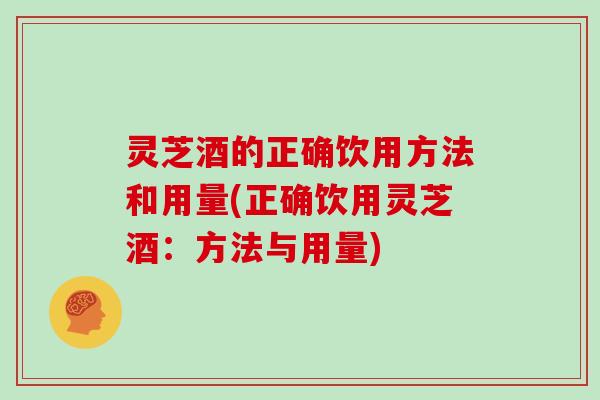 灵芝酒的正确饮用方法和用量(正确饮用灵芝酒：方法与用量)