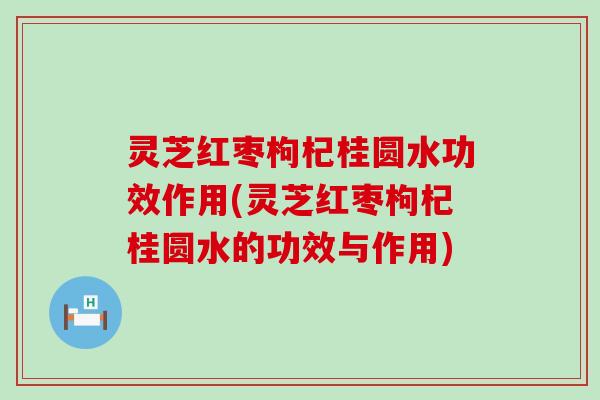 灵芝红枣枸杞桂圆水功效作用(灵芝红枣枸杞桂圆水的功效与作用)