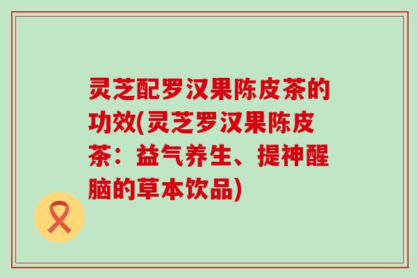 灵芝配罗汉果陈皮茶的功效(灵芝罗汉果陈皮茶：益气养生、提神醒脑的草本饮品)