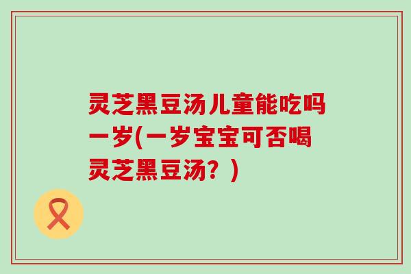 灵芝黑豆汤儿童能吃吗一岁(一岁宝宝可否喝灵芝黑豆汤？)