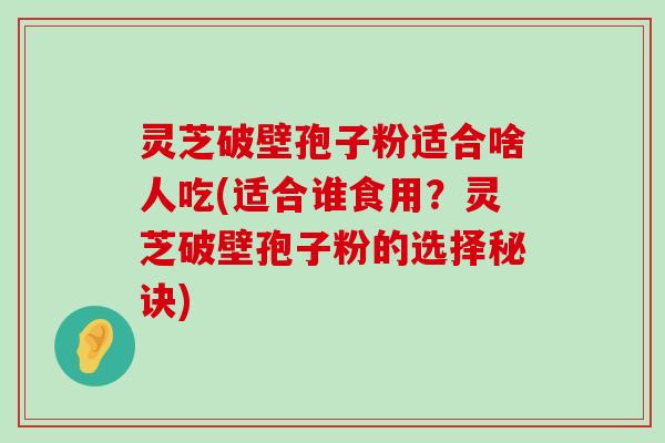 灵芝破壁孢子粉适合啥人吃(适合谁食用？灵芝破壁孢子粉的选择秘诀)