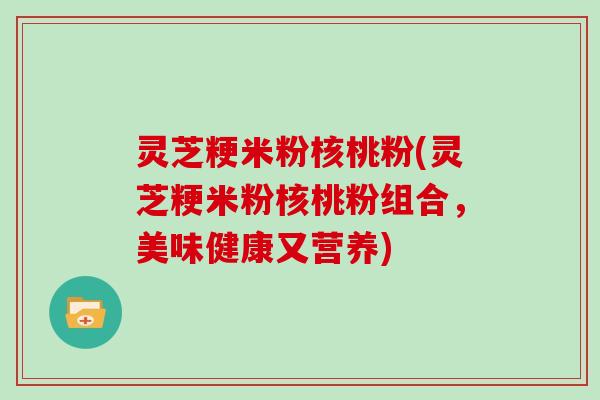 灵芝粳米粉核桃粉(灵芝粳米粉核桃粉组合，美味健康又营养)