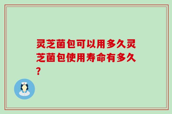 灵芝菌包可以用多久灵芝菌包使用寿命有多久？