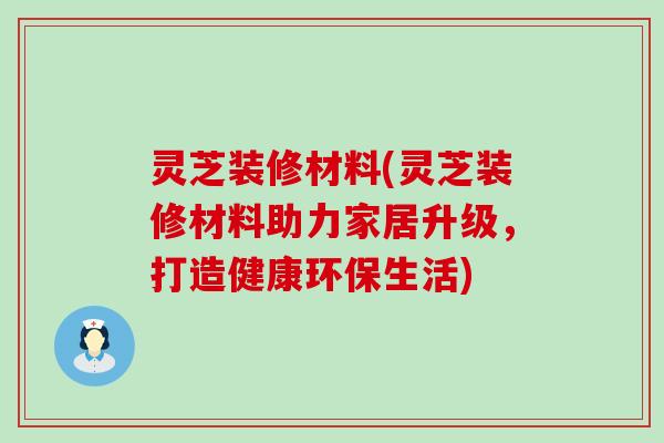 灵芝装修材料(灵芝装修材料助力家居升级，打造健康环保生活)