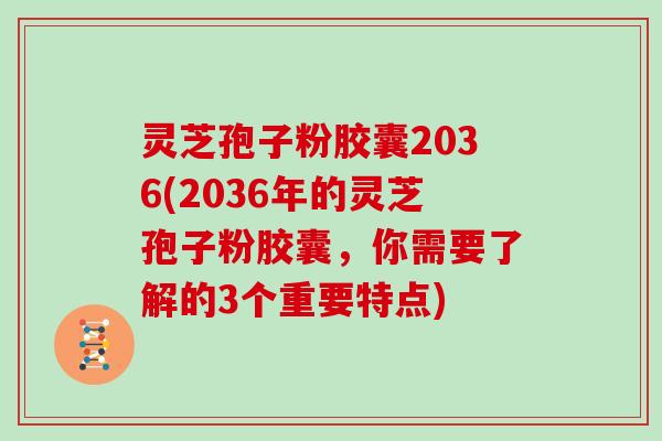 灵芝孢子粉胶囊2036(2036年的灵芝孢子粉胶囊，你需要了解的3个重要特点)