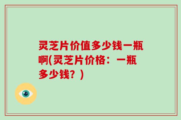 灵芝片价值多少钱一瓶啊(灵芝片价格：一瓶多少钱？)