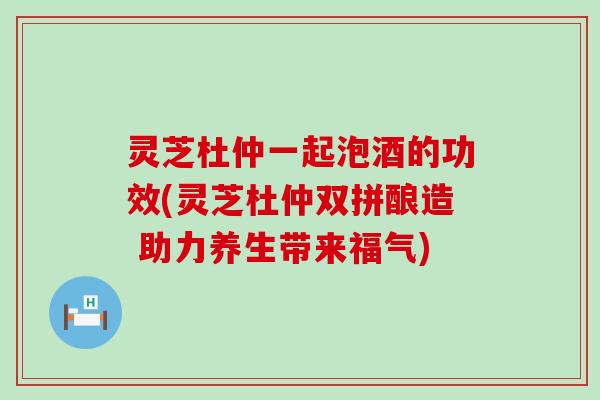 灵芝杜仲一起泡酒的功效(灵芝杜仲双拼酿造 助力养生带来福气)