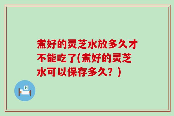 煮好的灵芝水放多久才不能吃了(煮好的灵芝水可以保存多久？)