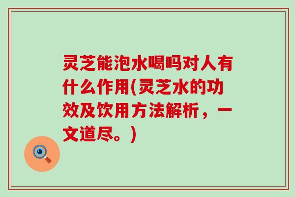 灵芝能泡水喝吗对人有什么作用(灵芝水的功效及饮用方法解析，一文道尽。)