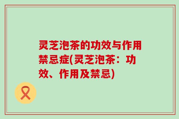 灵芝泡茶的功效与作用禁忌症(灵芝泡茶：功效、作用及禁忌)