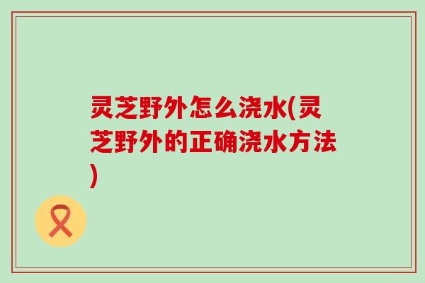 灵芝野外怎么浇水(灵芝野外的正确浇水方法)