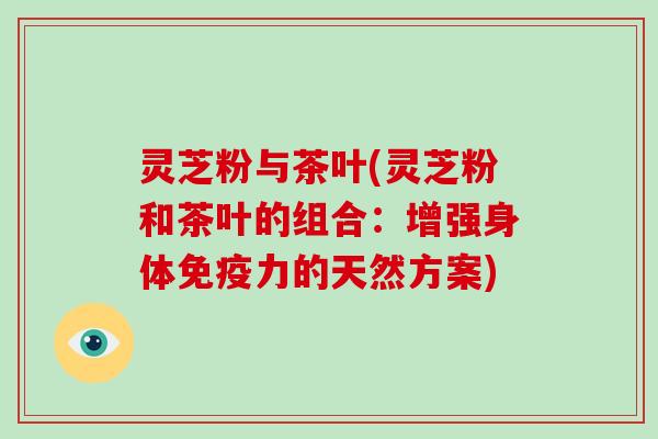 灵芝粉与茶叶(灵芝粉和茶叶的组合：增强身体免疫力的天然方案)