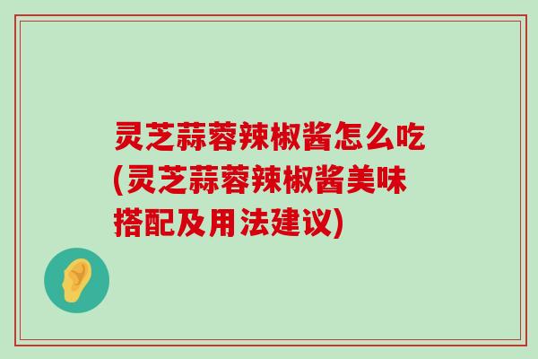 灵芝蒜蓉辣椒酱怎么吃(灵芝蒜蓉辣椒酱美味搭配及用法建议)