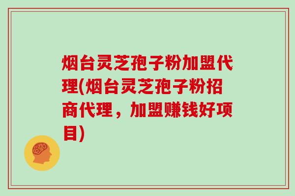 烟台灵芝孢子粉加盟代理(烟台灵芝孢子粉招商代理，加盟赚钱好项目)