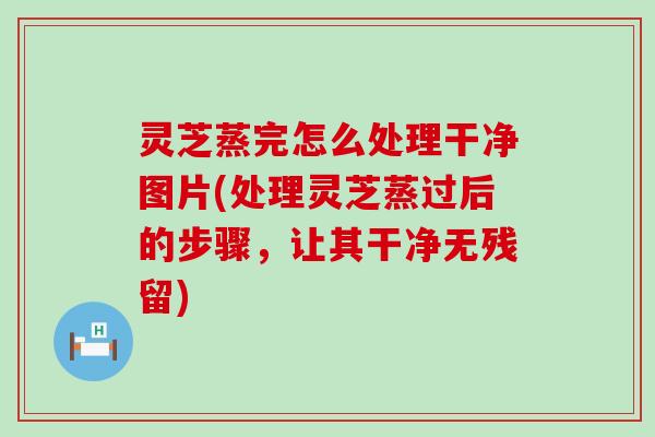 灵芝蒸完怎么处理干净图片(处理灵芝蒸过后的步骤，让其干净无残留)