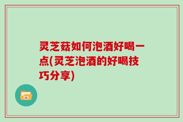 灵芝菇如何泡酒好喝一点(灵芝泡酒的好喝技巧分享)