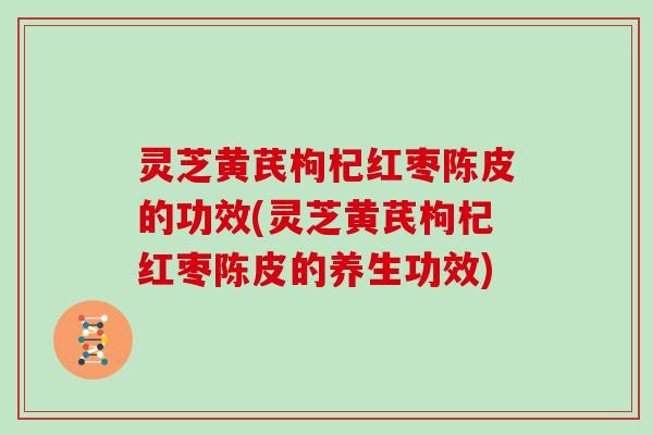 灵芝黄芪枸杞红枣陈皮的功效(灵芝黄芪枸杞红枣陈皮的养生功效)